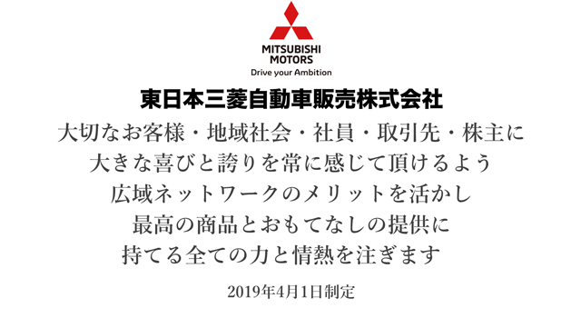 東日本三菱自動車販売株式会社：大切なお客様・地域社会・社員・取引先・株主に大きな喜びと誇りを常にかんじていただけるよう広域ネットワークのメリットを活かし最高の商品とおもてなしの提供に持てる全ての力と情熱を注ぎます。2019年4月1日制定