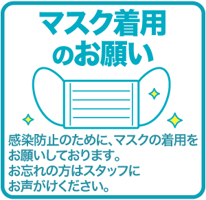 マスク着用のお願い 感染防止のために､マスクの着用をお願いしております｡お忘れの方はスタッフにお声がけください｡