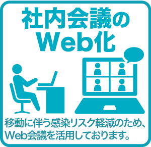 社内会議のWeb化 移動に伴う感染リスク軽減のため、Web会議を活用しております。