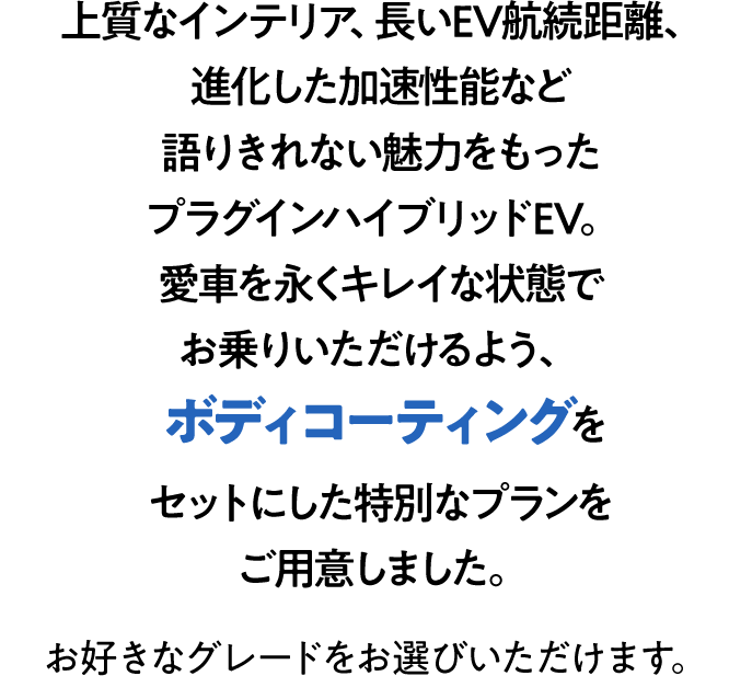 上質なインテリア、長いEV航続距離、進化した加速性能など語りきれない魅力をもったプラグインハイブリッドEV。愛車を永くキレイな状態でお乗りいただけるよう、ボディコーティングをセットにした特別なプランをご用意しました。お好きなグレードをお選びいただけます。